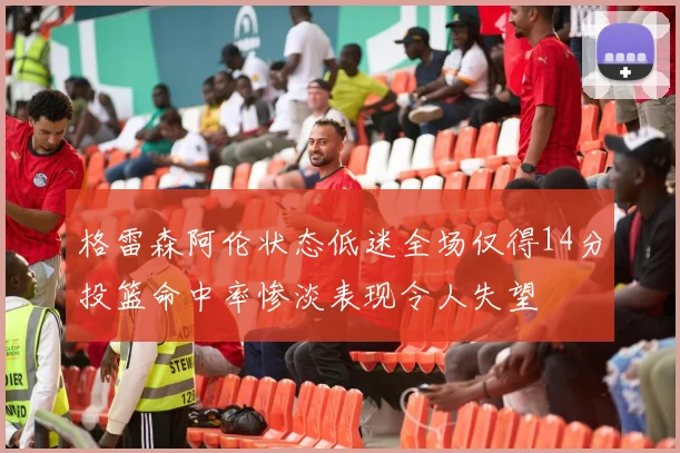 格雷森阿伦状态低迷全场仅得14分投篮命中率惨淡表现令人失望