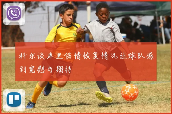 科尔谈库里伤情恢复情况让球队感到宽慰与期待