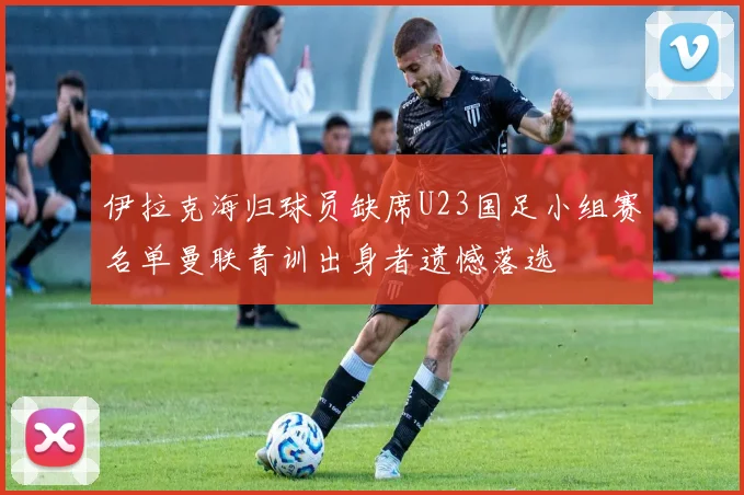 伊拉克海归球员缺席U23国足小组赛名单曼联青训出身者遗憾落选