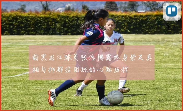 前黑龙江球员张浩揭露终身禁足真相与抑郁症困扰的心路历程