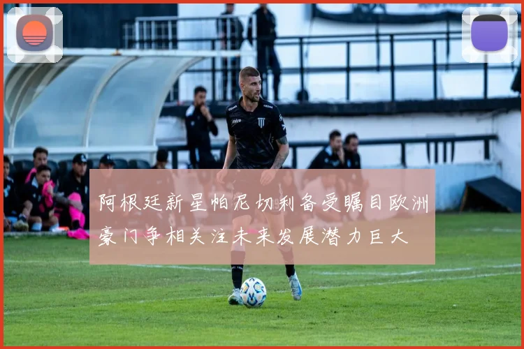 阿根廷新星帕尼切利备受瞩目欧洲豪门争相关注未来发展潜力巨大