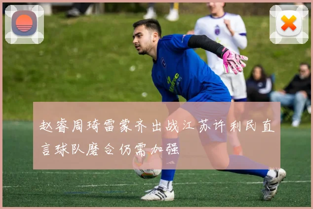 赵睿周琦雷蒙齐出战江苏许利民直言球队磨合仍需加强