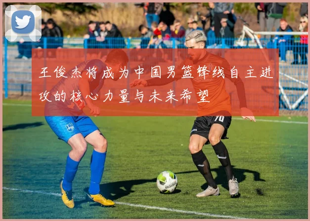 王俊杰将成为中国男篮锋线自主进攻的核心力量与未来希望