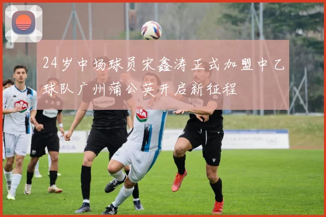 24岁中场球员宋鑫涛正式加盟中乙球队广州蒲公英开启新征程