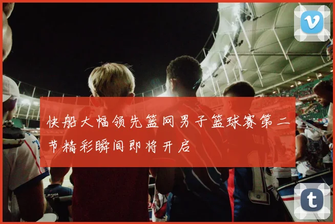 快船大幅领先篮网男子篮球赛第二节精彩瞬间即将开启