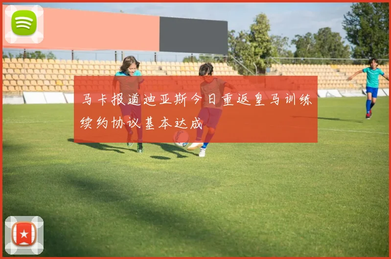 马卡报道迪亚斯今日重返皇马训练续约协议基本达成