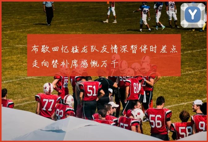 布歇回忆猛龙队友情深暂停时差点走向替补席感慨万千