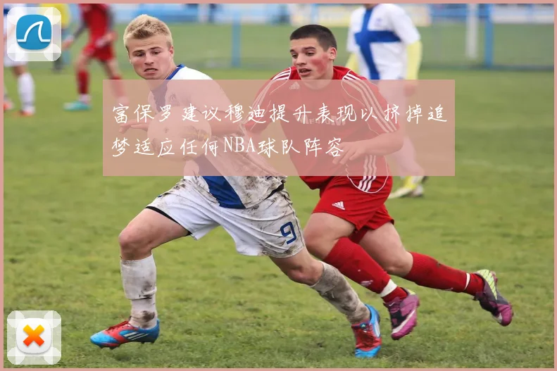 富保罗建议穆迪提升表现以挤掉追梦适应任何NBA球队阵容