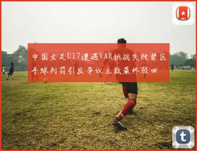 中国女足U17遭遇VAR挑战失败禁区手球判罚引发争议主裁最终驳回