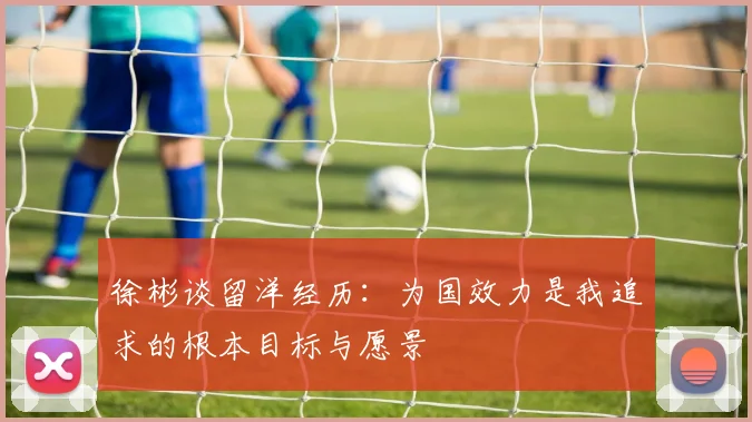 徐彬谈留洋经历：为国效力是我追求的根本目标与愿景