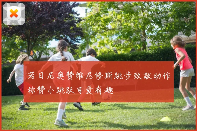 若日尼奥赞维尼修斯跳步致敬动作称赞小跳跃可爱有趣