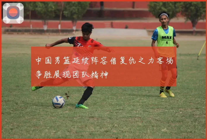 中国男篮延续阵容借复仇之力客场争胜展现团队精神
