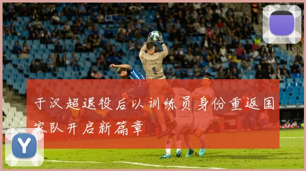 于汉超退役后以训练员身份重返国家队开启新篇章