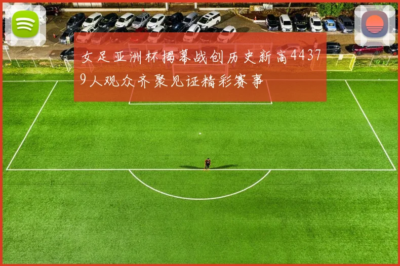 女足亚洲杯揭幕战创历史新高44379人观众齐聚见证精彩赛事