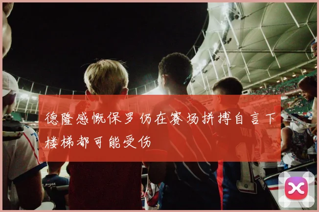 德隆感慨保罗仍在赛场拼搏自言下楼梯都可能受伤