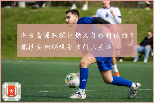 字母哥团队探讨热火与独行侠的可能性无州税吸引力引人关注