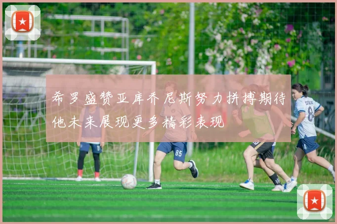 希罗盛赞亚库乔尼斯努力拼搏期待他未来展现更多精彩表现