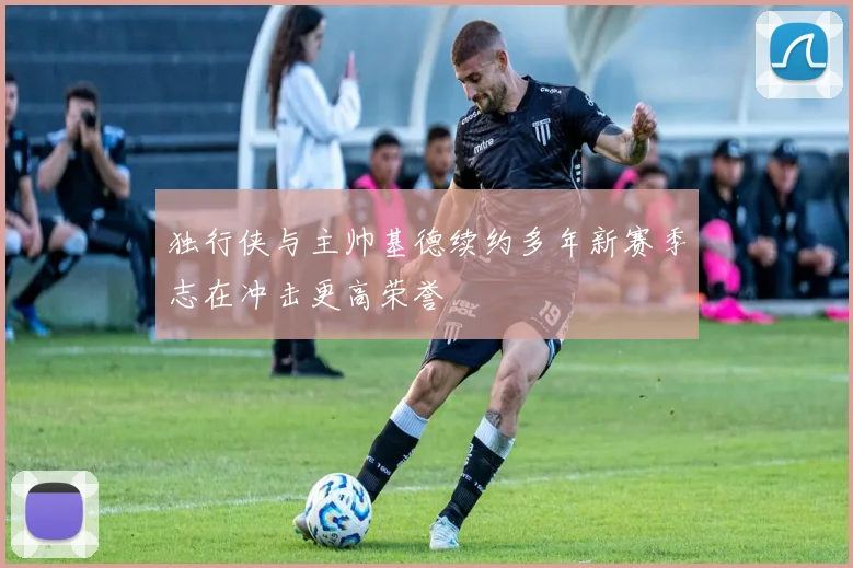 独行侠与主帅基德续约多年新赛季志在冲击更高荣誉