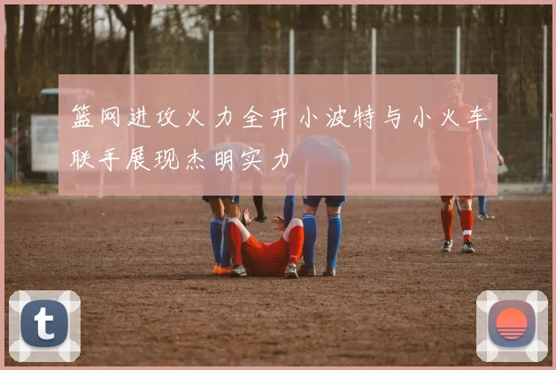 篮网进攻火力全开小波特与小火车联手展现杰明实力