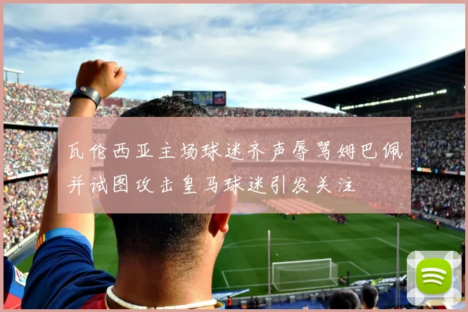 瓦伦西亚主场球迷齐声辱骂姆巴佩并试图攻击皇马球迷引发关注