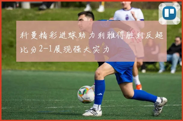 科曼精彩进球助力利雅得胜利反超比分2-1展现强大实力