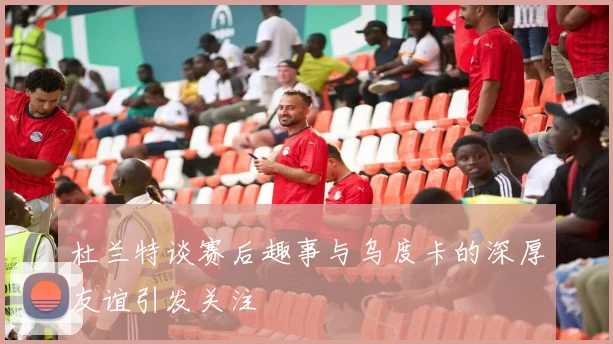 杜兰特谈赛后趣事与乌度卡的深厚友谊引发关注