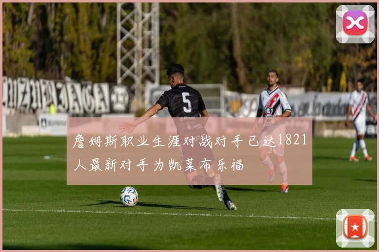 詹姆斯职业生涯对战对手已达1821人最新对手为凯莱布乐福