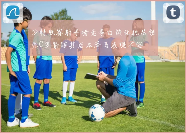 沙特联赛射手榜竞争白热化托尼领先C罗紧随其后本泽马表现不俗