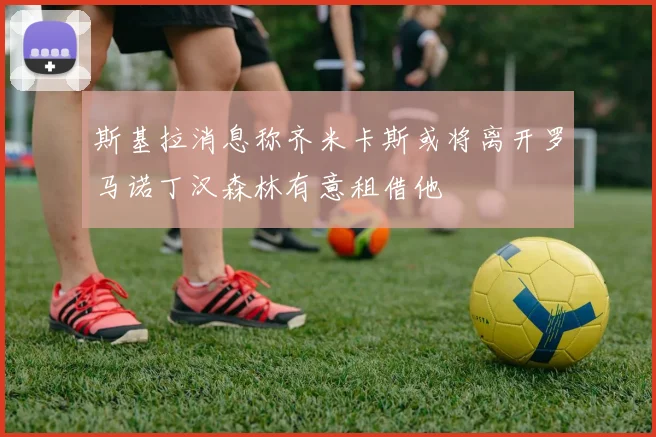 斯基拉消息称齐米卡斯或将离开罗马诺丁汉森林有意租借他