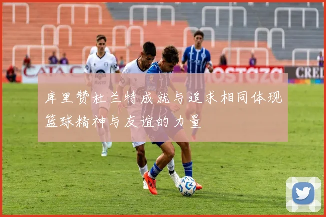 库里赞杜兰特成就与追求相同体现篮球精神与友谊的力量