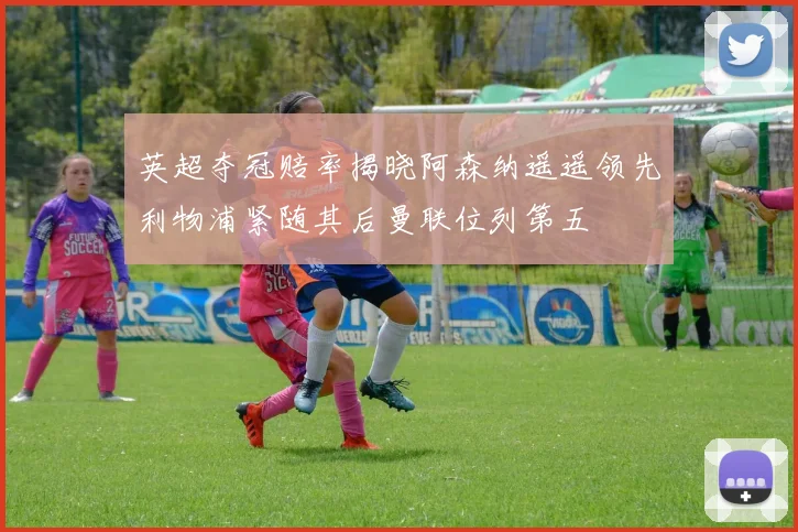 英超夺冠赔率揭晓阿森纳遥遥领先利物浦紧随其后曼联位列第五