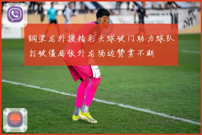 铜梁龙外援精彩头球破门助力球队打破僵局张外龙场边赞赏不断