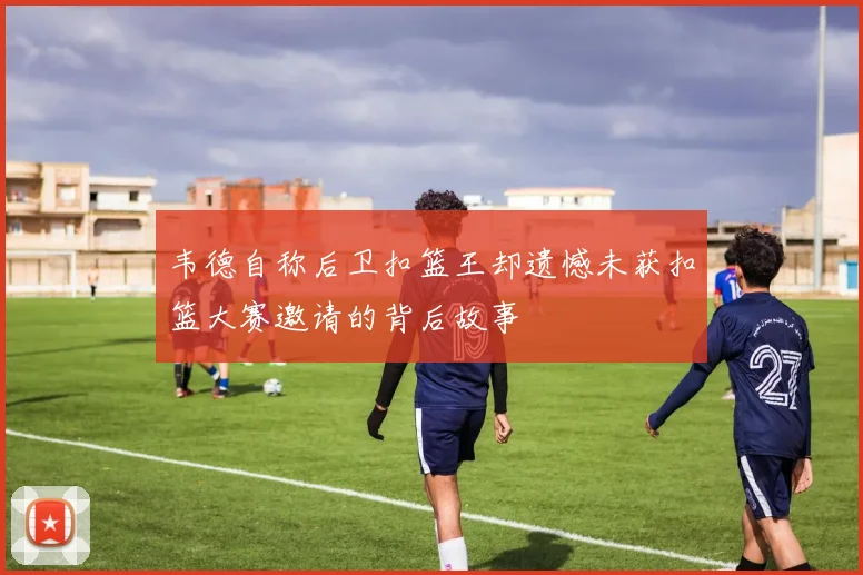 韦德自称后卫扣篮王却遗憾未获扣篮大赛邀请的背后故事